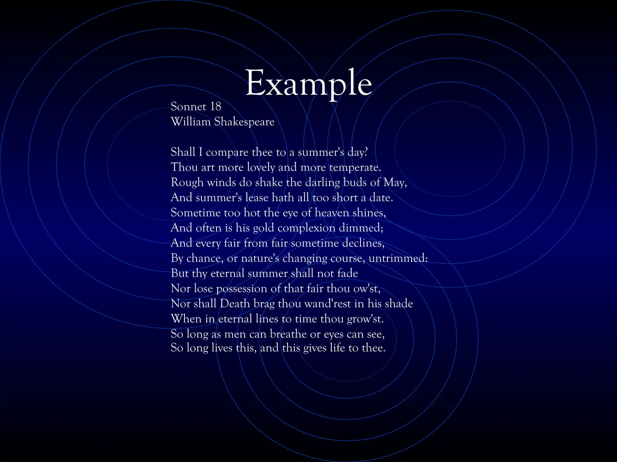 Example
Sonnet 18
William Shakespeare
Shall I compare thee to a summer's day?
Thou art more lovely and more temperate.
Rough winds do shake the darling buds of May,
And summer's lease hath all too short a date.
Sometime too hot the eye of heaven shines,
And often is his gold complexion dimmed;
And every fair from fair sometime declines,
By chance, or nature's changing course, untrimmed:
But thy eternal summer shall not fade
Nor lose possession of that fair thou ow'st,
Nor shall Death brag thou wand'rest in his shade
When in eternal lines to time thou grow'st.
So long as men can breathe or eyes can see,
So long lives this, and this gives life to thee.
 