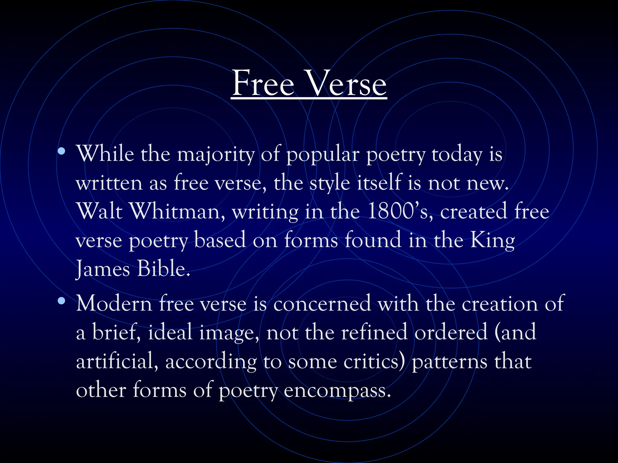 Free Verse
• While the majority of popular poetry today is
written as free verse, the style itself is not new.
Walt Whitman, writing in the 1800’s, created free
verse poetry based on forms found in the King
James Bible.
• Modern free verse is concerned with the creation of
a brief, ideal image, not the refined ordered (and
artificial, according to some critics) patterns that
other forms of poetry encompass.
 