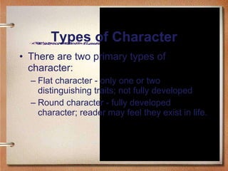 Types of Character There are two primary types of character: Flat character - only one or two distinguishing traits; not fully developed Round character - fully developed character; reader may feel they exist in life.  