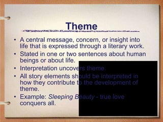 Theme A central message, concern, or insight into life that is expressed through a literary work. Stated in one or two sentences about human beings or about life. Interpretation uncovers theme. All story elements should be interpreted in how they contribute to the development of theme. Example:  Sleeping Beauty  - true love conquers all.  
