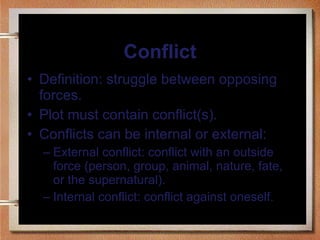 Conflict Definition: struggle between opposing forces. Plot must contain conflict(s). Conflicts can be internal or external: External conflict: conflict with an outside force (person, group, animal, nature, fate, or the supernatural). Internal conflict: conflict against oneself. 