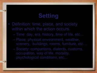 Setting Definition: time, place, and society within which the action occurs. Time: day, era, history, time of life, etc… Place: physical environment, weather, scenery,  buildings, rooms, furniture, etc… Society: companions, dialects, customs, occupation, way of life, morality, psychological conditions, etc... 