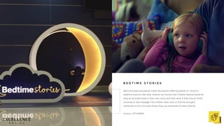 Bed time pods are placed inside the airports offering parents to record a
bedtime story for their kids. Parents can record their children favorite bedtime
story as an audio book in their own voice, and then send it their kids at home
via email or text message. The children then click on the link and gets
redirected to the microsite where they can download or listen directly.
source: LUFTHANSA
B E D T I M E S T O R I E S
 