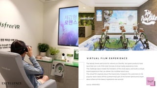 The beauty brand well know for natural, eco-friendly, and green products have
launched out in all of the retail formats a virtual reality experience zone.
The challenge was to break the limitation of the small space, and build a unique
brand experience that can deliver the Innisfree brand story.
The virtual film explores about the brand story, transports the customers to the
popular resort island off the southernmost part of the Korean peninsula to learn
about where all the beauty ingredients are sourced.
source: INNISFREE
V I R T U A L F I L M E X P E R I E N C E
 