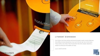 Short Edition short story vending machines are located in public locations featuring
three different buttons pertaining to how much time the user has on their hands.
There is either a one, three or five minute button that when pressed, dispenses a
length-according story that readers can enjoy.
source: SHORT EDITION
L I T E R A R Y D I S P E N S E R
 