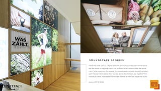 Inside the bank branch, a digital wall with 2-minute soundscapes connected to
real life stories of the bank clients can be found. In accordance with the brand
claim "what counts are the people", the soundscapes contains storytelling about
each induvial clients about their success stories. Each story is put together from
individual scenes, intended to remind the listener of their own subjective world.
source: ERSTE BANK
S O U N D S C A P E S T O R I E S
 