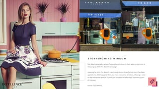 Ted Baker designed a series of interactive windows in their retail to promote its
'Keeping Up With The Bakers' campaign.
'Keeping Up With The Bakers’ is a comedy sitcom, brand show which has been
applied in a 360shoppable films and even interactive windows. Placing a hand
on the interactive sensors, it allows the shoppers to effectively experience part
of the story.
source: TED BAKER
S T O R Y S H O W I N G W I N D O W
 