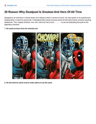 storyepic.com http://www.storyepic.com/20-reason-deadpool-greatest-anti-hero-time/
20 Reason Why Deadpool Is Greatest Anti Hero Of All Time
Deadpool is an anti-hero in marvel world, he is hilarious when it comes to humor, his main power is his superhuman
healing factor, in short he cannot die. In Deadpool kills marvel universe series he kill entire marvel universe including
Spiderman, Thor, Captain America, Iron man, hulk and many more………… so we are dedicating this post to this
legendary character
1. He wants to learn from his enemies too
2. He did what he wants and he make others to do the same
 