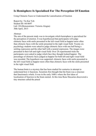 Is Hemisphere Is Specialised For The Perception Of Emotion
Using Chimeric Faces to Understand the Lateralisation of Emotion
Report by: Tin Kai Yeh
Student ID: 4414697
Lab 130 (Demonstrator: Victoria Alogna)
30th April, 2015
Abstract
The aim of the present study was to investigate which hemisphere is specialised for
the perception of emotion. It was hypothesised that participants will judge
chimeric faces with smile presented in the left visual field as happier more often
than chimeric faces with the smile presented in the right visual field. Twenty six
psychology students were asked to judge chimeric faces with one half being a
smiling expression and the other half with a neutral expression. The images were
presented in their left and right visual field. Over 28 experimental trials the
participants were asked to judge which face they thought looked happier. The
percentage of chimeric faces judged as happier for both left and right visual field
was recorded. The hypothesis was supported: chimeric faces with smile presented in
the left visual field as happier more often than chimeric faces with the smile presented
in the right visual field.
The human brain is a mystery that has been studied for centuries in attempt to
understand how it functions. Scientists first thought that the brain was a structure
that functioned a whole. It was in the early 1600 s where the first ideas of
localisation of function in the brain started. At this time Rene Descartes discovered a
tiny structure called the pineal
 