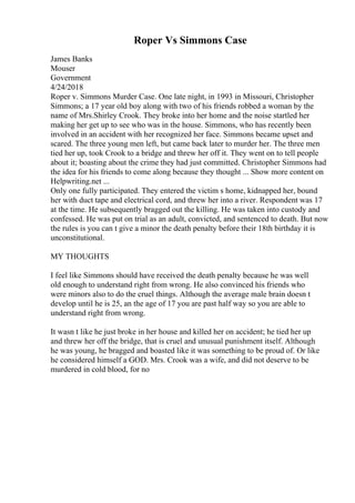 Roper Vs Simmons Case
James Banks
Mouser
Government
4/24/2018
Roper v. Simmons Murder Case. One late night, in 1993 in Missouri, Christopher
Simmons; a 17 year old boy along with two of his friends robbed a woman by the
name of Mrs.Shirley Crook. They broke into her home and the noise startled her
making her get up to see who was in the house. Simmons, who has recently been
involved in an accident with her recognized her face. Simmons became upset and
scared. The three young men left, but came back later to murder her. The three men
tied her up, took Crook to a bridge and threw her off it. They went on to tell people
about it; boasting about the crime they had just committed. Christopher Simmons had
the idea for his friends to come along because they thought ... Show more content on
Helpwriting.net ...
Only one fully participated. They entered the victim s home, kidnapped her, bound
her with duct tape and electrical cord, and threw her into a river. Respondent was 17
at the time. He subsequently bragged out the killing. He was taken into custody and
confessed. He was put on trial as an adult, convicted, and sentenced to death. But now
the rules is you can t give a minor the death penalty before their 18th birthday it is
unconstitutional.
MY THOUGHTS
I feel like Simmons should have received the death penalty because he was well
old enough to understand right from wrong. He also convinced his friends who
were minors also to do the cruel things. Although the average male brain doesn t
develop until he is 25, an the age of 17 you are past half way so you are able to
understand right from wrong.
It wasn t like he just broke in her house and killed her on accident; he tied her up
and threw her off the bridge, that is cruel and unusual punishment itself. Although
he was young, he bragged and boasted like it was something to be proud of. Or like
he considered himself a GOD. Mrs. Crook was a wife, and did not deserve to be
murdered in cold blood, for no
 