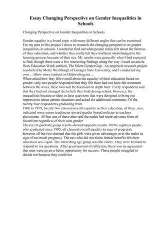 Essay Changing Perspective on Gender Inequalities in
Schools
Changing Perspective on Gender Inequalities in Schools
Gender equality is a broad topic with many different angles that can be examined.
For my part in this project I chose to research the changing perspective on gender
inequalities in schools. I wanted to find out what people really felt about the fairness
of their education, and whether they really felt they had been shortchanged in the
learning process because of their sex. My results were generally what I had expected
to find, though there were a few interesting findings along the way. I used an article
from Education Week entitled, The Silent GenderGap , An empirical research project
conducted by Molly Weinburgh of Georgia State University, and I conducted my
own ... Show more content on Helpwriting.net ...
When asked how they felt overall about the equality of their education based on
gender, only two people responded that they felt there had not been fair treatment
between the sexes, these two will be discussed in depth later. Every respondent said
that they had not changed the beliefs they held during school. However, the
inequalities became evident in later questions that were designed to bring out
impressions about certain situations and asked for additional comments. Of the
twenty four respondents graduating from
1968 to 1979, twenty two claimed overall equality in their education, of these, nine
indicated some minor tendencies toward gender biased policies in teachers
classrooms. All but one of these nine said the males had received some form of
favoritism regardless of their own gender.
The recent graduate group results showed opposite results. Of the eighteen people
who graduated since 1995, all claimed overall equality (a sign of progress),
however all but two claimed that the girls were given advantages over the males (a
sign of too much progress). The two who did not claim female benefits felt their
education was equal. The interesting age group was the elders. They were hesitant to
respond to my questions. After great amount of reflection, there was an agreement
that men were given a better opportunity for success. These people struggled to
decide not because they could not
 