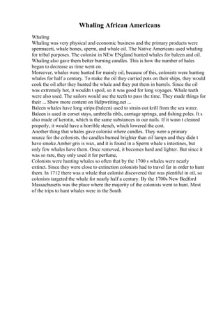 Whaling African Americans
Whaling
Whaling was very physical and economic business and the primary products were
spermaceti, whale bones, sperm, and whale oil. The Native Americans used whaling
for tribal purposes. The colonist in NEw ENgland hunted whales for baleen and oil.
Whaling also gave them better burning candles. This is how the number of hales
began to decrease as time went on.
Moreover, whales were hunted for mainly oil, because of this, colonists were hunting
whales for half a century. To make the oil they carried pots on their ships, they would
cook the oil after they hunted the whale and they put them in barrels. Since the oil
was extremely hot, it wouldn t spoil, so it was good for long voyages. Whale teeth
were also used. The sailors would use the teeth to pass the time. They made things for
their ... Show more content on Helpwriting.net ...
Baleen whales have long strips (baleen) used to strain out krill from the sea water.
Baleen is used in corset stays, umbrella ribls, carriage springs, and fishing poles. It s
also made of kerotin, which is the same substances in our nails. If it wasn t cleaned
properly, it would have a horrible stench, which lowered the cost.
Another thing that whales gave colonist where candles. They were a primary
source for the colonists, the candles burned brighter than oil lamps and they didn t
have smoke.Amber gris is wax, and it is found in a Sperm whale s intestines, but
only few whales have them. Once removed, it becomes hard and lighter. But since it
was so rare, they only used it for perfume,
Colonists were hunting whales so often that by the 1700 s whales were nearly
extinct. Since they were close to extinction colonists had to travel far in order to hunt
them. In 1712 there was a whale that colonist discovered that was plentiful in oil, so
colonists targeted the whale for nearly half a century. By the 1700s New Bedford
Massachusetts was the place where the majority of the colonists went to hunt. Most
of the trips to hunt whales were in the South
 