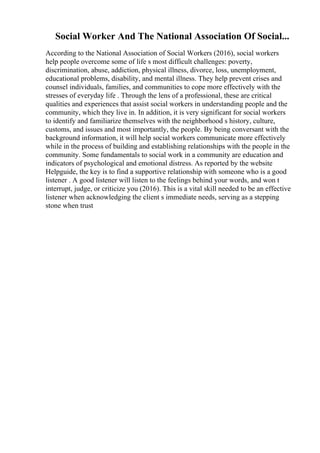 Social Worker And The National Association Of Social...
According to the National Association of Social Workers (2016), social workers
help people overcome some of life s most difficult challenges: poverty,
discrimination, abuse, addiction, physical illness, divorce, loss, unemployment,
educational problems, disability, and mental illness. They help prevent crises and
counsel individuals, families, and communities to cope more effectively with the
stresses of everyday life . Through the lens of a professional, these are critical
qualities and experiences that assist social workers in understanding people and the
community, which they live in. In addition, it is very significant for social workers
to identify and familiarize themselves with the neighborhood s history, culture,
customs, and issues and most importantly, the people. By being conversant with the
background information, it will help social workers communicate more effectively
while in the process of building and establishing relationships with the people in the
community. Some fundamentals to social work in a community are education and
indicators of psychological and emotional distress. As reported by the website
Helpguide, the key is to find a supportive relationship with someone who is a good
listener . A good listener will listen to the feelings behind your words, and won t
interrupt, judge, or criticize you (2016). This is a vital skill needed to be an effective
listener when acknowledging the client s immediate needs, serving as a stepping
stone when trust
 