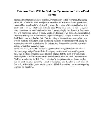Fate And Free Will In Oedipus Tyrannus And Jean-Paul
Sartre
From philosophers to religious scholars, from thinkers to the everyman, the nature
of the will of man has been a subject of reflection for millennia. More specifically,
mankind has wondered if a life is solely under the control of the individual, or is it
controlled or manipulated by an exterior force. Many have explored this topic, and
have considered its countless implications. Unsurprisingly, this debate of fate versus
free will has been a subject of many works of literature. Two compelling examples of
literature that explore this theme are Sophocles tragedy Oedipus Tyrannus and Jean
Paul Sartres one act play No Exit. Despite being written centuries apart, these two
writers examine the subject in an interesting manner, such that they both cause the
audience to consider both sides of the debate, and furthermore consider how their
actions affect their everyday lives.
In the first place, it must be acknowledged that the setting of these two works of
literature plays a significant role in developing the theme of man s will against
fate. Yes, Oedipus Tyrannus takes place in Thebes, but the most overlooked and
obvious point is that the events of the narrative take place on Earth. As opposed to
No Exit, which is set in Hell. This contrast of settings is crucial, as Sartre implies
that on Earth man has complete control of his actions and therefore a semblance of
free will; while in Hell, man has no control of his life or actions, because everything
is preset for his eternal
 