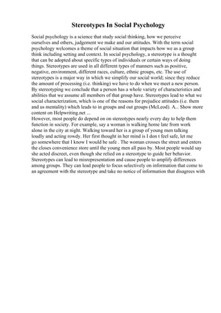 Stereotypes In Social Psychology
Social psychology is a science that study social thinking, how we perceive
ourselves and others, judgement we make and our attitudes. With the term social
psychology welcomes a theme of social situation that impacts how we as a group
think including setting and context. In social psychology, a stereotype is a thought
that can be adopted about specific types of individuals or certain ways of doing
things. Stereotypes are used in all different types of manners such as positive,
negative, environment, different races, culture, ethnic groups, etc. The use of
stereotypes is a major way in which we simplify our social world; since they reduce
the amount of processing (i.e. thinking) we have to do when we meet a new person.
By stereotyping we conclude that a person has a whole variety of characteristics and
abilities that we assume all members of that group have. Stereotypes lead to what we
social characterization, which is one of the reasons for prejudice attitudes (i.e. them
and us mentality) which leads to in groups and out groups (McLeod). A... Show more
content on Helpwriting.net ...
However, most people do depend on on stereotypes nearly every day to help them
function in society. For example, say a woman is walking home late from work
alone in the city at night. Walking toward her is a group of young men talking
loudly and acting rowdy. Her first thought in her mind is I don t feel safe, let me
go somewhere that I know I would be safe . The woman crosses the street and enters
the closes convenience store until the young men all pass by. Most people would say
she acted discreet, even though she relied on a stereotype to guide her behavior.
Stereotypes can lead to misrepresentation and cause people to amplify differences
among groups. They can lead people to focus selectively on information that come to
an agreement with the stereotype and take no notice of information that disagrees with
 