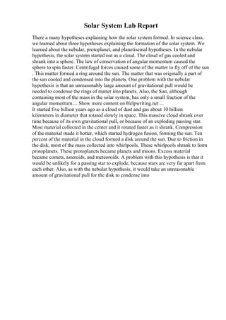 Solar System Lab Report
There a many hypotheses explaining how the solar system formed. In science class,
we learned about three hypotheses explaining the formation of the solar system. We
learned about the nebular, protoplanet, and planetisemal hypotheses. In the nebular
hypothesis, the solar system started out as a cloud. The cloud of gas cooled and
shrank into a sphere. The law of conservation of angular momentum caused the
sphere to spin faster. Centrifugal forces caused some of the matter to fly off of the sun
. This matter formed a ring around the sun. The matter that was originally a part of
the sun cooled and condensed into the planets. One problem with the nebular
hypothesis is that an unreasonably large amount of gravitational pull would be
needed to condense the rings of matter into planets. Also, the Sun, although
containing most of the mass in the solar system, has only a small fraction of the
angular momentum.... Show more content on Helpwriting.net ...
It started five billion years ago as a cloud of dust and gas about 10 billion
kilometers in diameter that rotated slowly in space. This massive cloud shrank over
time because of its own gravitational pull, or because of an exploding passing star.
Most material collected in the center and it rotated faster as it shrank. Compression
of the material made it hotter, which started hydrogen fusion, forming the sun. Ten
percent of the material in the cloud formed a disk around the sun. Due to friction in
the disk, most of the mass collected into whirlpools. These whirlpools shrank to form
protoplanets. These protoplanets became planets and moons. Excess material
became comets, asteroids, and meteoroids. A problem with this hypothesis is that it
would be unlikely for a passing star to explode, because stars are very far apart from
each other. Also, as with the nebular hypothesis, it would take an unreasonable
amount of gravitational pull for the disk to condense into
 