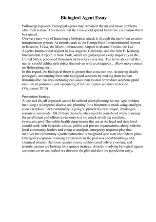 Biological Agent Essay
Following exposure, Biological agents may remain in the air and cause problems
after their release. This means that the virus could spread before we even know that it
has spread.
One very easy way of launching a biological attack is through the use of our aviation
transportation system. At airports such as the George Bush Intercontinental Airport
in Houston, Texas, the Miami International Airport in Miami, Florida, the Los
Angeles International Airport in Los Angeles, California, and the John F. Kennedy
International Airport, in New York, which are gateways to every major city in the
United States, processed thousands of travelers every day. The terrorists called Bio
martyrs could deliberately infect themselves with a contagious ... Show more content
on Helpwriting.net ...
In this regard, the biological threat is greater than a nuclear one. Acquiring deadly
pathogens, and turning them into biological weapons by making them human
transmissible, has less technological issues than to steal or produce weapons grade
uranium or plutonium and assembling it into an improvised nuclear device.
(Vicinanzo, 2015)
Prevention Strategy
A one size fits all approach cannot be utilized when planning for any type incident
involving a widespread disease and planning for a bioterrorist attack using smallpox
is no exception. Each community is going to present its own unique, challenges,
resources and needs. All of these characteristics must be considered when planning
for an efficient and effective response to a bio attack involving smallpox.
(www.cdc.gov) The public health departments that are at the local and state level
should work with hospitals, clinics, public and private organizations, along with the
local community leaders and create a smallpox emergency response plan that
involves the community s participation that is integrated with state and federal plans.
Emergency response planning to terrorism in the past was about bombings and
chemical attacks. But those require a more sophisticated delivery system, and
terrorist groups are looking for a quieter strategy. Attacks involving biological agents
are more covert and unless we discover the plot and alert the population early,
 