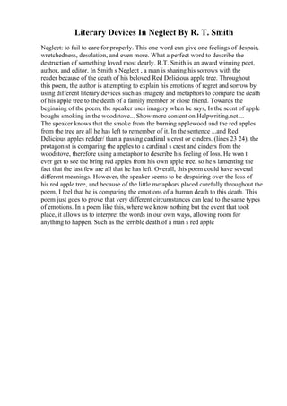 Literary Devices In Neglect By R. T. Smith
Neglect: to fail to care for properly. This one word can give one feelings of despair,
wretchedness, desolation, and even more. What a perfect word to describe the
destruction of something loved most dearly. R.T. Smith is an award winning poet,
author, and editor. In Smith s Neglect , a man is sharing his sorrows with the
reader because of the death of his beloved Red Delicious apple tree. Throughout
this poem, the author is attempting to explain his emotions of regret and sorrow by
using different literary devices such as imagery and metaphors to compare the death
of his apple tree to the death of a family member or close friend. Towards the
beginning of the poem, the speaker uses imagery when he says, Is the scent of apple
boughs smoking in the woodstove... Show more content on Helpwriting.net ...
The speaker knows that the smoke from the burning applewood and the red apples
from the tree are all he has left to remember of it. In the sentence ...and Red
Delicious apples redder/ than a passing cardinal s crest or cinders. (lines 23 24), the
protagonist is comparing the apples to a cardinal s crest and cinders from the
woodstove, therefore using a metaphor to describe his feeling of loss. He won t
ever get to see the bring red apples from his own apple tree, so he s lamenting the
fact that the last few are all that he has left. Overall, this poem could have several
different meanings. However, the speaker seems to be despairing over the loss of
his red apple tree, and because of the little metaphors placed carefully throughout the
poem, I feel that he is comparing the emotions of a human death to this death. This
poem just goes to prove that very different circumstances can lead to the same types
of emotions. In a poem like this, where we know nothing but the event that took
place, it allows us to interpret the words in our own ways, allowing room for
anything to happen. Such as the terrible death of a man s red apple
 