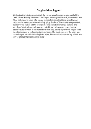 Vagina Monologues
Without going into too much detail the vagina monologues was an event held in
COB 102 on Sunday afternoon. The Vagina monologues was talk, for the most part
filled with many woman who shared personal stories about their sexuality and
experiences. Not to get into to the nitty gritty details of this women s experiences,
but they were stories told by women in some sort of interviewed fashion. The
anecdotes/ stories from each woman varied from each woman s experiences
because every woman is different in her own way. These experiences ranged from
their first orgasm to reclaiming the word cunt . The word cunt over the years has
been changed into this hateful/spiteful word, but woman are now taking it back as a
way to change the meaning to a more
 