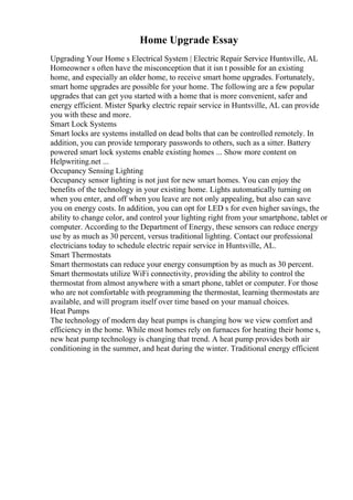 Home Upgrade Essay
Upgrading Your Home s Electrical System | Electric Repair Service Huntsville, AL
Homeowner s often have the misconception that it isn t possible for an existing
home, and especially an older home, to receive smart home upgrades. Fortunately,
smart home upgrades are possible for your home. The following are a few popular
upgrades that can get you started with a home that is more convenient, safer and
energy efficient. Mister Sparky electric repair service in Huntsville, AL can provide
you with these and more.
Smart Lock Systems
Smart locks are systems installed on dead bolts that can be controlled remotely. In
addition, you can provide temporary passwords to others, such as a sitter. Battery
powered smart lock systems enable existing homes ... Show more content on
Helpwriting.net ...
Occupancy Sensing Lighting
Occupancy sensor lighting is not just for new smart homes. You can enjoy the
benefits of the technology in your existing home. Lights automatically turning on
when you enter, and off when you leave are not only appealing, but also can save
you on energy costs. In addition, you can opt for LED s for even higher savings, the
ability to change color, and control your lighting right from your smartphone, tablet or
computer. According to the Department of Energy, these sensors can reduce energy
use by as much as 30 percent, versus traditional lighting. Contact our professional
electricians today to schedule electric repair service in Huntsville, AL.
Smart Thermostats
Smart thermostats can reduce your energy consumption by as much as 30 percent.
Smart thermostats utilize WiFi connectivity, providing the ability to control the
thermostat from almost anywhere with a smart phone, tablet or computer. For those
who are not comfortable with programming the thermostat, learning thermostats are
available, and will program itself over time based on your manual choices.
Heat Pumps
The technology of modern day heat pumps is changing how we view comfort and
efficiency in the home. While most homes rely on furnaces for heating their home s,
new heat pump technology is changing that trend. A heat pump provides both air
conditioning in the summer, and heat during the winter. Traditional energy efficient
 