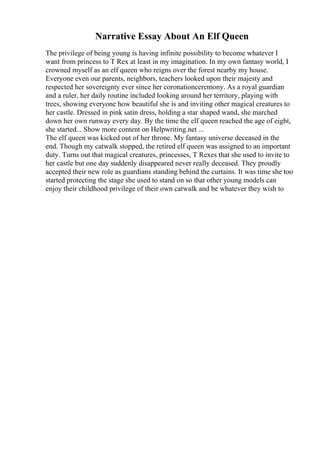Narrative Essay About An Elf Queen
The privilege of being young is having infinite possibility to become whatever I
want from princess to T Rex at least in my imagination. In my own fantasy world, I
crowned myself as an elf queen who reigns over the forest nearby my house.
Everyone even our parents, neighbors, teachers looked upon their majesty and
respected her sovereignty ever since her coronationceremony. As a royal guardian
and a ruler, her daily routine included looking around her territory, playing with
trees, showing everyone how beautiful she is and inviting other magical creatures to
her castle. Dressed in pink satin dress, holding a star shaped wand, she marched
down her own runway every day. By the time the elf queen reached the age of eight,
she started... Show more content on Helpwriting.net ...
The elf queen was kicked out of her throne. My fantasy universe deceased in the
end. Though my catwalk stopped, the retired elf queen was assigned to an important
duty. Turns out that magical creatures, princesses, T Rexes that she used to invite to
her castle but one day suddenly disappeared never really deceased. They proudly
accepted their new role as guardians standing behind the curtains. It was time she too
started protecting the stage she used to stand on so that other young models can
enjoy their childhood privilege of their own catwalk and be whatever they wish to
 