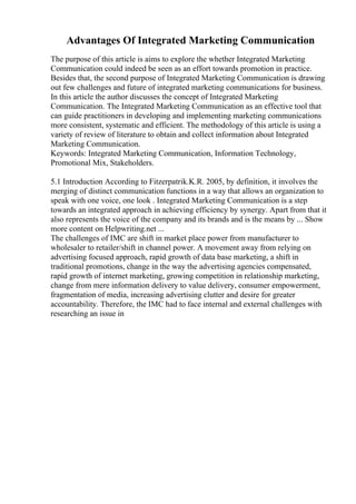 Advantages Of Integrated Marketing Communication
The purpose of this article is aims to explore the whether Integrated Marketing
Communication could indeed be seen as an effort towards promotion in practice.
Besides that, the second purpose of Integrated Marketing Communication is drawing
out few challenges and future of integrated marketing communications for business.
In this article the author discusses the concept of Integrated Marketing
Communication. The Integrated Marketing Communication as an effective tool that
can guide practitioners in developing and implementing marketing communications
more consistent, systematic and efficient. The methodology of this article is using a
variety of review of literature to obtain and collect information about Integrated
Marketing Communication.
Keywords: Integrated Marketing Communication, Information Technology,
Promotional Mix, Stakeholders.
5.1 Introduction According to Fitzerpatrik.K.R. 2005, by definition, it involves the
merging of distinct communication functions in a way that allows an organization to
speak with one voice, one look . Integrated Marketing Communication is a step
towards an integrated approach in achieving efficiency by synergy. Apart from that it
also represents the voice of the company and its brands and is the means by ... Show
more content on Helpwriting.net ...
The challenges of IMC are shift in market place power from manufacturer to
wholesaler to retailer/shift in channel power. A movement away from relying on
advertising focused approach, rapid growth of data base marketing, a shift in
traditional promotions, change in the way the advertising agencies compensated,
rapid growth of internet marketing, growing competition in relationship marketing,
change from mere information delivery to value delivery, consumer empowerment,
fragmentation of media, increasing advertising clutter and desire for greater
accountability. Therefore, the IMC had to face internal and external challenges with
researching an issue in
 
