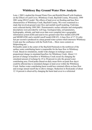 Whittlesey Bay Ground Water Flow Analysis
Lenz, ( 2003 ) studied the Ground Water Flow and Rainfall Runoff with Emphasis
on the Effects of Land Cover, Whittlesey Creek, Bayfield County, Wisconsin, 1999
2001 using SWAT model. The effects of land cover on flooding and base flow
characteristics of Whittlesey Creek, Bayfield County, Wis were examined in a
study that involved ground water flow and rainfall runoff modeling. Field data
were collected during 1999 2001. Potentiometric surface altitudes and stratigraphic
descriptions were provided by well logs. Geological data, soil parameters,
hydrography, altitude, and land cover data were compiled into a geographic
information system (GIS) and used in two ground water flow models (GFLOW
and MODFLOW) and a rainfall runoff model (SWAT). A base flow of 17 18 cubic
feet per second is produced in a deep ground water system which intersects Whittlesey
Creek near the confluence with the North Fork.... Show more content on
Helpwriting.net ...
Permeable sands in the center of the Bayfield Peninsula to the northwest of the
surface water contributing basin is responsible for the base flow in Whittlesey
Creek. Based on simulations, model wide changes in recharge caused a
proportional change in simulated baseflow for Whittlesey Creek. About 2 11
percent of change in baseflow to Whittlesey Creek occurs by changing the
simulated amount of recharge by 25 to 50 percent in only the ground water
contributing area. Flood peaks (based on daily mean flows on peak flow days)
could be affected due to simulated changes in land cover within the Whittlesey
Creek. Surface water contributing basin would have minimal effects on base flow
and average annual runoff due to above changes. Reduction in flood peaks of about
12 14 percent is observed by changing the basin land cover to a reforested
 