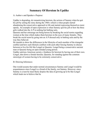 Summary Of Heroism In Updike
A: Author s and Speaker s Purpose:
Updike is degrading, de romanticizing heroism, the actions of Sammy when he quit
his job by setting the story during the 1960 s which is when people started
abandoning the conservative approach to life and started expressing themselves more
openly. An example of open expression is when Sammy quit his job or how the three
girls walked into the A P in nothing but bathing suits.
Queenie and her entourage are being heroes by breaking the social norms regarding
women at the time which makes them heroines in the eyes of many females. They
break the social norm by going into an A P dressed only in bathing suits and by the
way they behaved.
He intends to show the differences in the lifestyles of each member of the triangular
conflict and how each lifestyle conflicts with each other forcing Sammy to choose
between to live his life like Lengel or Queenie. Lengel being a conservative ancient
man or Queenie being an open minded young person.
Updike satirizes American society s fondness for heroism by having one of their own.
Lengel, shot down a female heroine, Queenie, for standing against the common
stereotype of women having to be extremely conservative.
B: Drawing Inferences:
One would assume that under normal circumstances Sammy and Lengel would be
acquaintances since Lengel is a friend of the family, not Sammy. However, since
Sammy is a teen he must likely despise the idea of growing up to be like Lengel
which leads me to believe that he
 