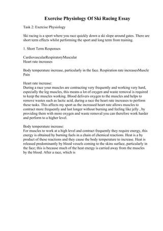 Exercise Physiology Of Ski Racing Essay
Task 2: Exercise Physiology
Ski racing is a sport where you race quickly down a ski slope around gates. There are
short term effects whilst performing the sport and long term from training.
1. Short Term Responses
CardiovascularRespiratoryMuscular
Heart rate increases
Body temperature increase, particularly in the face. Respiration rate increasesMuscle
Pain
Heart rate increase:
During a race your muscles are contracting very frequently and working very hard,
especially the leg muscles, this means a lot of oxygen and waste removal is required
to keep the muscles working. Blood delivers oxygen to the muscles and helps to
remove wastes such as lactic acid, during a race the heart rate increases to perform
these tasks. This affects my sport as the increased heart rate allows muscles to
contract more frequently and last longer without burning and feeling like jelly , by
providing them with more oxygen and waste removal you can therefore work harder
and perform to a higher level.
Body temperature increase:
For muscles to work at a high level and contract frequently they require energy, this
energy is obtained by burning fuels in a chain of chemical reactions. Heat is a by
product of these reactions and they cause the body temperature to increase. Heat is
released predominantly by blood vessels coming to the skins surface, particularly in
the face; this is because much of the heat energy is carried away from the muscles
by the blood. After a race, which is
 
