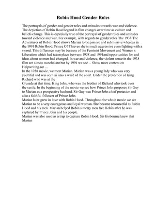 Robin Hood Gender Roles
The portrayals of gender and gender roles and attitudes towards war and violence.
The depiction of Robin Hood legend in film changes over time as culture and
beliefs change. This is especially true of the portrayal of gender roles and attitudes
toward violence and war. For example, with regards to gender roles The 1938 The
Adventures of Robin Hood shows Marian to be passive and submissive whereas in
the 1991 Robin Hood, Prince Of Thieves she is much aggressive even fighting with a
sword. This difference may be because of the Feminist Movement and Women s
Liberation which had taken place between 1938 and 1991and opportunities for and
ideas about women had changed. In war and violence, the violent sense in the 1938
film are almost nonchalant but by 1991 we see ... Show more content on
Helpwriting.net ...
In the 1938 movie, we meet Marian. Marian was a young lady who was very
youthful and was seen as also a ward of the court. Under the protection of King
Richard who was at the
Crusade at that time. King John, who was the brother of Richard who took over
the castle. In the beginning of the movie we see how Prince John proposes Sir Guy
to Marian as a prospective husband. Sir Guy was Prince John chief protector and
also a faithful follower of Prince John.
Marian later grew in love with Robin Hood. Throughout the whole movie we see
Marian to be a very courageous and loyal woman. She became resourceful to Robin
Hood and his men. Marian helped Robin s merry men free Robin after he was
captured by Prince John and his people.
Marian was also used as a trap to capture Robin Hood. Sir Gisbourne knew that
Marian
 