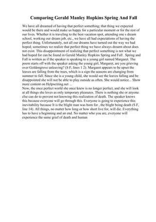 Comparing Gerald Manley Hopkins Spring And Fall
We have all dreamed of having that perfect something; that thing we expected
would be there and would make us happy for a particular moment or for the rest of
our lives. Whether it is traveling to the best vacation spot, attending one s dream
school, working our dream job, etc., we have all had expectations of having the
perfect thing. Unfortunately, not all our dreams have turned out the way we had
hoped; sometimes we realize that perfect thing we have always dreamt about does
not exist. This disappointment of realizing that perfect something is not what we
had hoped for can be found in Gerald Manley Hopkins Spring and Fall . Spring and
Fall is written as if the speaker is speaking to a young girl named Margaret. The
poem starts off with the speaker asking the young girl, Margaret, are you grieving
over Goldengrove unleaving? (S F, lines 1 2). Margaret appears to be upset the
leaves are falling from the trees, which is a sign the seasons are changing from
summer to fall. Since she is a young child, she would see the leaves falling and be
disappointed she will not be able to play outside as often. She would notice... Show
more content on Helpwriting.net ...
Now, the once perfect world she once knew is no longer perfect, and she will look
at all things she loves as only temporary pleasures. There is nothing she or anyone
else can do to prevent not knowing this realization of death. The speaker knows
this because everyone will go through this. Everyone is going to experience this
inevitability because It is the blight man was born for , the blight being death (S F,
line 14). All things, no matter how long or how short live for, will die. Everything
has to have a beginning and an end. No matter who you are, everyone will
experience the same grief of death and human
 