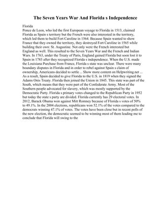 The Seven Years War And Florida s Independence
Florida
Ponce de Leon, who led the first European voyage to Florida in 1513, claimed
Florida as Spain s territory but the French were also interested in the territory,
which led them to build Fort Caroline in 1564. Because Spain wanted to show
France that they owned the territory, they destroyed Fort Caroline in 1565 while
building their own: St. Augustine. Not only were the French interested but
England as well. This resulted to the Seven Years War and the French and Indian
Wars. In 1763, under the Treaty of Paris, England gained Florida but soon lost it to
Spain in 1783 after they recognized Florida s independence. When the U.S. made
the Louisiana Purchase from France, Florida s state was unclear. There were many
boundary disputes in Florida and in order to rebel against Spain s claim of
ownership, Americans decided to settle ... Show more content on Helpwriting.net ...
As a result, Spain decided to give Florida to the U.S. in 1819 when they signed the
Adams Onis Treaty. Florida then joined the Union in 1845. This state was part of the
South, which means that they were part of the Confederate Army. Most of the
Southern people advocated for slavery, which was mostly supported by the
Democratic Party. Florida s primary votes changed to the Republican Party in 1952
but today the state s party are divided. Florida currently has 29 electoral votes. In
2012, Barack Obama won against Mitt Romney because of Florida s votes of 50%
to 49.1%. In the 2004 elections, republicans won 52.1% of the votes compared to the
democrats winning 47.1% of votes. The votes have been close but in recent polls of
the new election, the democratic seemed to be winning most of them leading me to
conclude that Florida will swing to the
 
