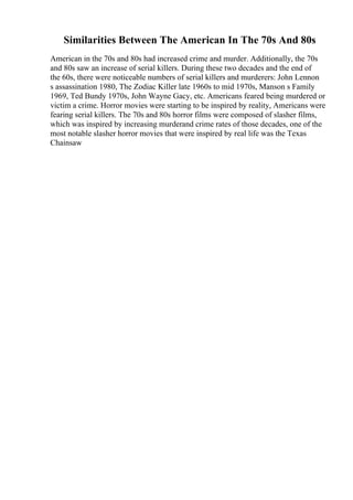 Similarities Between The American In The 70s And 80s
American in the 70s and 80s had increased crime and murder. Additionally, the 70s
and 80s saw an increase of serial killers. During these two decades and the end of
the 60s, there were noticeable numbers of serial killers and murderers: John Lennon
s assassination 1980, The Zodiac Killer late 1960s to mid 1970s, Manson s Family
1969, Ted Bundy 1970s, John Wayne Gacy, etc. Americans feared being murdered or
victim a crime. Horror movies were starting to be inspired by reality, Americans were
fearing serial killers. The 70s and 80s horror films were composed of slasher films,
which was inspired by increasing murderand crime rates of those decades, one of the
most notable slasher horror movies that were inspired by real life was the Texas
Chainsaw
 