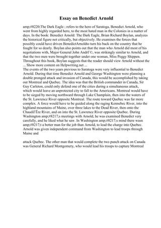 Essay on Benedict Arnold
amp;#8220;The Dark Eagle ; refers to the hero of Saratoga, Benedict Arnold, who
went from highly regarded hero, to the most hated man in the Colonies in a matter of
days. In the book: Benedict Arnold: The Dark Eagle, Brian Richard Boylan, analyzes
the historical figure not critically, but objectively. He examines the forces that
possibly could have driven BenedictArnoldto turn his back on the country that he
fought for so dearly. Boylan also points out that the man who Arnold did most of his
negotiations with, Major General John AndrГ©, was strikingly similar to Arnold, and
that the two men were brought together under one woman, Miss Peggy Shippen.
Throughout this book, Boylan suggests that the reader should view Arnold without the
... Show more content on Helpwriting.net ...
The events of the two years previous to Saratoga were very influential to Benedict
Arnold. During that time Benedict Arnold and George Washington were planning a
double pronged attack and invasion of Canada, this would be accomplished by taking
out Montreal and Quebec. The idea was that the British commander in Canada, Sir
Guy Carleton, could only defend one of the cities during a simultaneous attack,
which would leave an unprotected city to fall to the Americans. Montreal would have
to be sieged by moving northward through Lake Champlain, then into the waters of
the St. Lawrence River opposite Montreal. The route toward Quebec was far more
complex. A force would have to be guided along the raging Kennebec River, into the
highland mountains of Maine, over three lakes to the Dead River, then onto the
ChaudiГЁre River, and on into the St. Lawrence River opposite Quebec. During
Washington amp;#8217;s meetings with Arnold, he was examined Benedict very
carefully, and he liked what he saw. In Washington amp;#8217;s mind there wasn
amp;#8217;t a better man for the job than Arnold, to lead the charge into Quebec.
Arnold was given independent command from Washington to lead troops through
Maine and
attack Quebec. The other man that would complete the two punch attack on Canada
was General Richard Montgomery, who would lead his troops to capture Montreal
 
