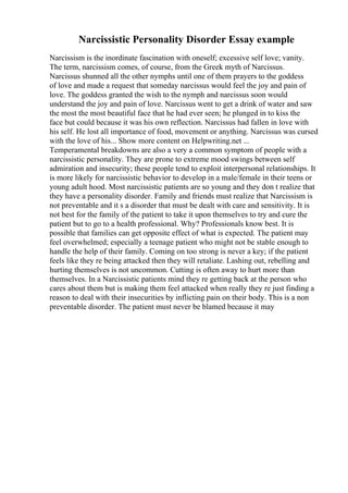 Narcissistic Personality Disorder Essay example
Narcissism is the inordinate fascination with oneself; excessive self love; vanity.
The term, narcissism comes, of course, from the Greek myth of Narcissus.
Narcissus shunned all the other nymphs until one of them prayers to the goddess
of love and made a request that someday narcissus would feel the joy and pain of
love. The goddess granted the wish to the nymph and narcissus soon would
understand the joy and pain of love. Narcissus went to get a drink of water and saw
the most the most beautiful face that he had ever seen; he plunged in to kiss the
face but could because it was his own reflection. Narcissus had fallen in love with
his self. He lost all importance of food, movement or anything. Narcissus was cursed
with the love of his... Show more content on Helpwriting.net ...
Temperamental breakdowns are also a very a common symptom of people with a
narcissistic personality. They are prone to extreme mood swings between self
admiration and insecurity; these people tend to exploit interpersonal relationships. It
is more likely for narcissistic behavior to develop in a male/female in their teens or
young adult hood. Most narcissistic patients are so young and they don t realize that
they have a personality disorder. Family and friends must realize that Narcissism is
not preventable and it s a disorder that must be dealt with care and sensitivity. It is
not best for the family of the patient to take it upon themselves to try and cure the
patient but to go to a health professional. Why? Professionals know best. It is
possible that families can get opposite effect of what is expected. The patient may
feel overwhelmed; especially a teenage patient who might not be stable enough to
handle the help of their family. Coming on too strong is never a key; if the patient
feels like they re being attacked then they will retaliate. Lashing out, rebelling and
hurting themselves is not uncommon. Cutting is often away to hurt more than
themselves. In a Narcissistic patients mind they re getting back at the person who
cares about them but is making them feel attacked when really they re just finding a
reason to deal with their insecurities by inflicting pain on their body. This is a non
preventable disorder. The patient must never be blamed because it may
 