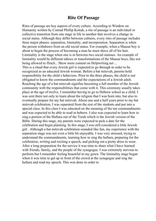 Rite Of Passage
Rites of passage are key aspects of every culture. According to Window on
Humanity written by Conrad Phillip Kottak, a rite of passage is an individual or
collective transition from one stage in life to another that involves a change in
social status. Although they differ between cultures, every rites of passage includes
three major phases: separation, liminality, and incorporation. Separation is when
the person withdraws from an old social status. For example, when a Maasai boy is
about to begin the process of becoming a man he must shave all of his hair.
Liminality is the stage when one is in between two social statuses. An example of
liminality would be different taboos or transformations of the Maasai boys, like not
being allowed to flinch... Show more content on Helpwriting.net ...
This is a ritual that every Jewish girl is expected to go through in order to be
recognized as an educated Jewish woman. Before a bat mitzvah, parents hold
responsibility for the child s behaviors. Prior to the three phases, the child is not
obligated to know the commandments and the expectations of a Jewish adult.
Reaching the age of a bat mitzvah signifies becoming a full member of the Jewish
community with the responsibilities that come with it. This ceremony usually takes
place at the age of twelve. I remember having to go to Hebrew school as a child. I
was sent there not only to learn about the religion that I was born into, but also to
eventually prepare for my bat mitzvah. About one and a half years prior to my bat
mitzvah celebration, I was separated from the rest of the students and put into a
special class. In this class I was educated on the meaning of the ten commandments
and was expected to be able to read in hebrew. I also was expected to learn how to
sing a portion of the Haftara out of the Torah which is the Jewish version of the
Bible. During this stage, my parents were expected to pick a date for the
celebration and begin planning. In this stage, I was still considered a little Jewish
girl . Although a bat mitzvah celebration sounded like fun, my experience with the
separation stage was not even a little bit enjoyable. I was very stressed, trying to
understand the commandments, learning how to sing the haftara, preparing for the
celebration, writing and reciting a speech, and picking out a pretty dress to wear.
After a long preparation for the service it was time to share what I have learned
with friends, family, and the people of the synagogue. I was extremely nervous to
perform but I remember feeling beautiful in my gown. The liminality stage began
when it was time to get up in front of the crowd at the synagogue and sing the
haftara and read my speech. This was done in order to
 