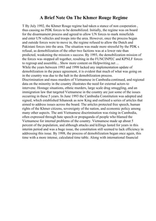 A Brief Note On The Khmer Rouge Regime
T By July 1992, the Khmer Rouge regime had taken a stance of non cooperation ,
thus causing no PDK forces to be demobilized. Initially, the regime was on board
for the disarmament process and agreed to allow UN forces to mark minefields
and enter UN vehicles and troops into the area. However, once the process began
and outside forces were to move in, the regime refused to allow the Dutch and
Pakistani forces into the area. The situation was made more stressful by the PDK s
refusal, as demobilization of the other two factions was at a lower rate than
predicted, weakening the mission s success. By 1993, the demobilization mission of
the forces was stopped all together, resulting in the FUNCINPEC and KPNLF forces
to regroup and assemble... Show more content on Helpwriting.net ...
While the years between 1993 and 1998 lacked any implementation update of
demobilization in the peace agreement, it is evident that much of what was going on
in the country was due to the halt in the demobilization process.
Discrimination and mass murders of Vietnamese in Cambodia continued, and regional
data on the minority in the country illustrates the need for external actors to
intervene. Hostage situations, ethnic murders, large scale drug smuggling, and an
immigration law that targeted Vietnamese in the country are just some of the issues
occurring in these 5 years. In June 1993 the Cambodia Constitution was adopted and
signed, which established Sihanouk as now King and outlined a series of articles that
aimed to address issues across the board. The articles protected free speech, human
rights of the Khmer citizens, sovereignty of the nation, and economic policy among
many other aspects. The anti Vietnamese discrimination was rising in Cambodia,
often expressed through hate speech or propaganda of people who blamed the
Vietnamese for internal problems of the country. Vietnamese made up about 5
percent of the population, and although attacks and killings lasted for years in this
interim period and was a huge issue, the constitution still seemed to lack efficiency in
addressing this issue. By 1998, the process of demobilization began once again, this
time with a more intense, calculated time table. Along with international financial
 