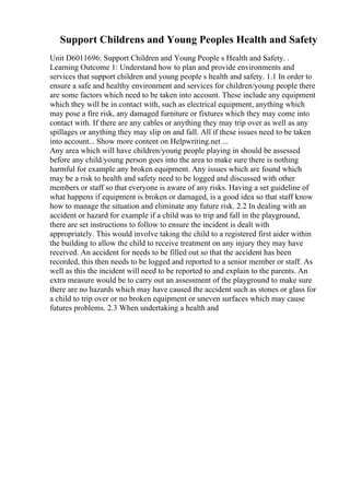 Support Childrens and Young Peoples Health and Safety
Unit D6011696: Support Children and Young People s Health and Safety. .
Learning Outcome 1: Understand how to plan and provide environments and
services that support children and young people s health and safety. 1.1 In order to
ensure a safe and healthy environment and services for children/young people there
are some factors which need to be taken into account. These include any equipment
which they will be in contact with, such as electrical equipment, anything which
may pose a fire risk, any damaged furniture or fixtures which they may come into
contact with. If there are any cables or anything they may trip over as well as any
spillages or anything they may slip on and fall. All if these issues need to be taken
into account... Show more content on Helpwriting.net ...
Any area which will have children/young people playing in should be assessed
before any child/young person goes into the area to make sure there is nothing
harmful for example any broken equipment. Any issues which are found which
may be a risk to health and safety need to be logged and discussed with other
members or staff so that everyone is aware of any risks. Having a set guideline of
what happens if equipment is broken or damaged, is a good idea so that staff know
how to manage the situation and eliminate any future risk. 2.2 In dealing with an
accident or hazard for example if a child was to trip and fall in the playground,
there are set instructions to follow to ensure the incident is dealt with
appropriately. This would involve taking the child to a registered first aider within
the building to allow the child to receive treatment on any injury they may have
received. An accident for needs to be filled out so that the accident has been
recorded, this then needs to be logged and reported to a senior member or staff. As
well as this the incident will need to be reported to and explain to the parents. An
extra measure would be to carry out an assessment of the playground to make sure
there are no hazards which may have caused the accident such as stones or glass for
a child to trip over or no broken equipment or uneven surfaces which may cause
futures problems. 2.3 When undertaking a health and
 