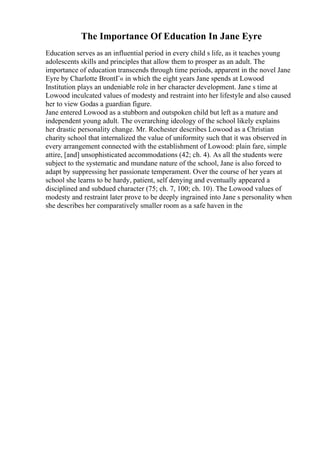 The Importance Of Education In Jane Eyre
Education serves as an influential period in every child s life, as it teaches young
adolescents skills and principles that allow them to prosper as an adult. The
importance of education transcends through time periods, apparent in the novel Jane
Eyre by Charlotte BrontГ« in which the eight years Jane spends at Lowood
Institution plays an undeniable role in her character development. Jane s time at
Lowood inculcated values of modesty and restraint into her lifestyle and also caused
her to view Godas a guardian figure.
Jane entered Lowood as a stubborn and outspoken child but left as a mature and
independent young adult. The overarching ideology of the school likely explains
her drastic personality change. Mr. Rochester describes Lowood as a Christian
charity school that internalized the value of uniformity such that it was observed in
every arrangement connected with the establishment of Lowood: plain fare, simple
attire, [and] unsophisticated accommodations (42; ch. 4). As all the students were
subject to the systematic and mundane nature of the school, Jane is also forced to
adapt by suppressing her passionate temperament. Over the course of her years at
school she learns to be hardy, patient, self denying and eventually appeared a
disciplined and subdued character (75; ch. 7, 100; ch. 10). The Lowood values of
modesty and restraint later prove to be deeply ingrained into Jane s personality when
she describes her comparatively smaller room as a safe haven in the
 
