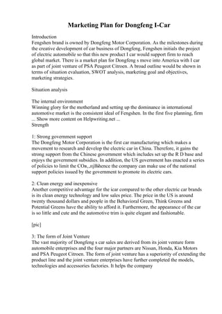 Marketing Plan for Dongfeng I-Car
Introduction
Fengshen brand is owned by Dongfeng Motor Corporation. As the milestones during
the creative development of car business of Dongfeng, Fengshen initials the project
of electric automobile so that this new product I car would support firm to reach
global market. There is a market plan for Dongfeng s move into America with I car
as part of joint venture of PSA Peugeot Citroen. A broad outline would be shown in
terms of situation evaluation, SWOT analysis, marketing goal and objectives,
marketing strategies.
Situation analysis
The internal environment
Winning glory for the motherland and setting up the dominance in international
automotive market is the consistent ideal of Fengshen. In the first five planning, firm
... Show more content on Helpwriting.net ...
Strength
1: Strong government support
The Dongfeng Motor Corporation is the first car manufacturing which makes a
movement to research and develop the electric car in China. Therefore, it gains the
strong support from the Chinese government which includes set up the R D base and
enjoys the government subsidies. In addition, the US government has enacted a series
of policies to limit the COв‚‚пјЊhence the company can make use of the national
support policies issued by the government to promote its electric cars.
2: Clean energy and inexpensive
Another competitive advantage for the icar compared to the other electric car brands
is its clean energy technology and low sales price. The price in the US is around
twenty thousand dollars and people in the Behavioral Green, Think Greens and
Potential Greens have the ability to afford it. Furthermore, the appearance of the car
is so little and cute and the automotive trim is quite elegant and fashionable.
[pic]
3: The form of Joint Venture
The vast majority of Dongfeng s car sales are derived from its joint venture form
automobile enterprises and the four major partners are Nissan, Honda, Kia Motors
and PSA Peugeot Citroen. The form of joint venture has a superiority of extending the
product line and the joint venture enterprises have further completed the models,
technologies and accessories factories. It helps the company
 