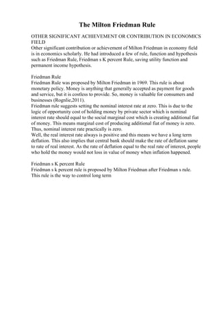The Milton Friedman Rule
OTHER SIGNIFICANT ACHIEVEMENT OR CONTRIBUTION IN ECONOMICS
FIELD
Other significant contribution or achievement of Milton Friedman in economy field
is in economics scholarly. He had introduced a few of rule, function and hypothesis
such as Friedman Rule, Friedman s K percent Rule, saving utility function and
permanent income hypothesis.
Friedman Rule
Friedman Rule was proposed by Milton Friedman in 1969. This rule is about
monetary policy. Money is anything that generally accepted as payment for goods
and service, but it is costless to provide. So, money is valuable for consumers and
businesses (Rognlie,2011).
Friedman rule suggests setting the nominal interest rate at zero. This is due to the
logic of opportunity cost of holding money by private sector which is nominal
interest rate should equal to the social marginal cost which is creating additional fiat
of money. This means marginal cost of producing additional fiat of money is zero.
Thus, nominal interest rate practically is zero.
Well, the real interest rate always is positive and this means we have a long term
deflation. This also implies that central bank should make the rate of deflation same
to rate of real interest. As the rate of deflation equal to the real rate of interest, people
who hold the money would not loss in value of money when inflation happened.
Friedman s K percent Rule
Friedman s k percent rule is proposed by Milton Friedman after Friedman s rule.
This rule is the way to control long term
 