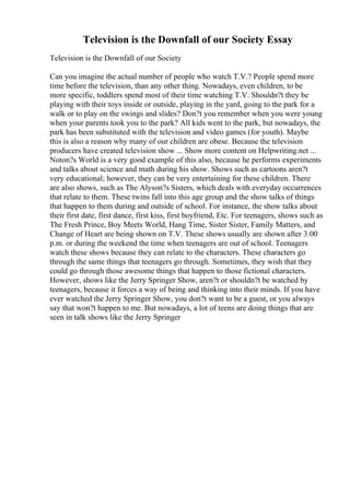 Television is the Downfall of our Society Essay
Television is the Downfall of our Society
Can you imagine the actual number of people who watch T.V.? People spend more
time before the television, than any other thing. Nowadays, even children, to be
more specific, toddlers spend most of their time watching T.V. Shouldn?t they be
playing with their toys inside or outside, playing in the yard, going to the park for a
walk or to play on the swings and slides? Don?t you remember when you were young
when your parents took you to the park? All kids went to the park, but nowadays, the
park has been substituted with the television and video games (for youth). Maybe
this is also a reason why many of our children are obese. Because the television
producers have created television show ... Show more content on Helpwriting.net ...
Noton?s World is a very good example of this also, because he performs experiments
and talks about science and math during his show. Shows such as cartoons aren?t
very educational; however, they can be very entertaining for these children. There
are also shows, such as The Alyson?s Sisters, which deals with everyday occurrences
that relate to them. These twins fall into this age group and the show talks of things
that happen to them during and outside of school. For instance, the show talks about
their first date, first dance, first kiss, first boyfriend, Etc. For teenagers, shows such as
The Fresh Prince, Boy Meets World, Hang Time, Sister Sister, Family Matters, and
Change of Heart are being shown on T.V. These shows usually are shown after 3:00
p.m. or during the weekend the time when teenagers are out of school. Teenagers
watch these shows because they can relate to the characters. These characters go
through the same things that teenagers go through. Sometimes, they wish that they
could go through those awesome things that happen to those fictional characters.
However, shows like the Jerry Springer Show, aren?t or shouldn?t be watched by
teenagers, because it forces a way of being and thinking into their minds. If you have
ever watched the Jerry Springer Show, you don?t want to be a guest, or you always
say that won?t happen to me. But nowadays, a lot of teens are doing things that are
seen in talk shows like the Jerry Springer
 