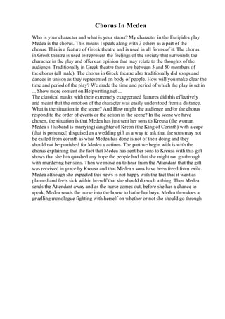Chorus In Medea
Who is your character and what is your status? My character in the Euripides play
Medea is the chorus. This means I speak along with 3 others as a part of the
chorus. This is a feature of Greek theatre and is used in all forms of it. The chorus
in Greek theatre is used to represent the feelings of the society that surrounds the
character in the play and offers an opinion that may relate to the thoughts of the
audience. Traditionally in Greek theatre there are between 5 and 50 members of
the chorus (all male). The chorus in Greek theatre also traditionally did songs and
dances in unison as they represented on body of people. How will you make clear the
time and period of the play? We made the time and period of which the play is set in
... Show more content on Helpwriting.net ...
The classical masks with their extremely exaggerated features did this effectively
and meant that the emotion of the character was easily understood from a distance.
What is the situation in the scene? And How might the audience and/or the chorus
respond to the order of events or the action in the scene? In the scene we have
chosen, the situation is that Medea has just sent her sons to Kreusa (the woman
Medea s Husband is marrying) daughter of Kreon (the King of Corinth) with a cape
(that is poisoned) disguised as a wedding gift as a way to ask that the sons may not
be exiled from corinth as what Medea has done is not of their doing and they
should not be punished for Medea s actions. The part we begin with is with the
chorus explaining that the fact that Medea has sent her sons to Kreusa with this gift
shows that she has quashed any hope the people had that she might not go through
with murdering her sons. Then we move on to hear from the Attendant that the gift
was received in grace by Kreusa and that Medea s sons have been freed from exile.
Medea although she expected this news is not happy with the fact that it went as
planned and feels sick within herself that she should do such a thing. Then Medea
sends the Attendant away and as the nurse comes out, before she has a chance to
speak, Medea sends the nurse into the house to bathe her boys. Medea then does a
gruelling monologue fighting with herself on whether or not she should go through
 