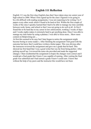 English 111 Reflection
English 111 was the first class English class that I have taken since my senior year of
high school in 2004. When I first signed up for the class I figured it was going to
be a bit difficult with reading assignments, I was not expecting to be writing 3 to 5
papers every other week which I found to be hard at first. Within the first couple of
weeks of the class I quickly learned that I had to be able to manage my time carefully
between work, home, and school or that I was not going to do well at all. At first I
found this to be hard due to my career in law enforcement, working 2 weeks of days
and 2 weeks nights makes it extremely hard to get anything done. Once I was able to
manage my time better by using a planner, I was able to focus more... Show more
content on Helpwriting.net ...
At first this seemed to be easy but I later began to notice the assignment might
become boring to some reader s. After finishing the assignment I felt good with the
outcome but knew that I could have written a better paper. This was obvious after
the instructor reviewed the assignment and gave me a grade that hit hard. This
showed me first hand that I was a good writer but was far from being prefect. After
picking myself up, I reviewed the notes she provided and made the suggested
changes. I then resubmitted the assignment in hopes the changes were correct and I
would get a final grade that I knew I was capable of earning. After waiting the final
grade was submitted and I had earned a grade I knew I could earn. I know that
without the help of my peers and the instructor this would have not been
 