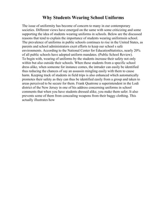 Why Students Wearing School Uniforms
The issue of uniformity has become of concern to many in our contemporary
societies. Different views have emerged on the same with some criticizing and some
supporting the idea of students wearing uniforms in schools. Below are the discussed
reasons that tend to explain the importance of students wearing uniformsin school.
The prevalence of uniforms in public schools continues to rise in the United States, as
parents and school administrators exert efforts to keep our school s safe
environments. According to the National Center for EducationStatistics, nearly 20%
of all public schools have adopted uniform mandates. (Public School Review).
To begin with, wearing of uniforms by the students increase their safety not only
within but also outside their schools. When these students from a specific school
dress alike, when someone for instance comes, the intruder can easily be identified
thus reducing the chances of say an assassin mingling easily with them to cause
harm. Keeping track of students in field trips is also enhanced which automatically
promotes their safety as they can thus be identified easily from a group and taken to
areas perceived to be secure for them. Frank Quatrone a superintendent in the Lodi
district of the New Jersey in one of his address concerning uniforms in school
comments that when you have students dressed alike, you make them safer. It also
prevents some of them from concealing weapons from their baggy clothing. This
actually illustrates how
 