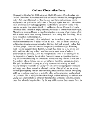 Cultural Observation Essay
Observation: October 7th, 2011 oak court Mall 2:45pm to 4:15pm I walked into
the Oak Court Mall from the second level entrance to observe the young people of
today. As I entered the mall, my first thought was that watching young people
surely could not generate an entire three to five page report. You see, I have never
taken an interest in watching people that I did not have any direct contact with. I
took the escalator down to the first level and I ordered some Chinese food and a
lemonade drink. I found an empty table and proceeded to let the observation begin.
Much to my surprise, I began to pay close attention to a group of very young white
kids at a table about three rows up from where I was sitting. The first thing... Show
more content on Helpwriting.net ...
Response: It is a very rainy night tonight and I am immediately aware that the rain
has not stopped the flow of people within the mall. There are people continually
walking in with raincoats and umbrellas dripping. As I look around, I realize that
the three groups I observed last week are probably not here tonight. I honestly
think I would recognize them due to how much they stood out to me on my last
visit. It did not take long before I was hit with that same sense of sadness I
experienced last Saturday. All of the young kids and some of the adults gave me
the impression of a desire for attention. Everyone wanted to be noticed in some
way which was obvious by the clothes and accessories they all wore. I even saw a
few mothers whose clothing was not any different from their teenage daughters.
The girls I see here this evening are young teens who are wearing too much
makeup trying to be seen by the young boys who are wearing expensive sneakers
and saggy pants down around their buttocks. A few of the girls I see are young
mothers pushing baby strollers and conversing about the latest fashion. One young
girl I see is pushing a newborn in a stroller while yelling at another toddler about
two years old. She is trying hard to act as though it is not bothering her to have two
young kids all alone but it is apparent that she is has gotten into something much
more than what she bargained for. By the way, did I mention there was no father in
 