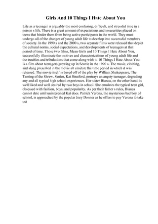 Girls And 10 Things I Hate About You
Life as a teenager is arguably the most confusing, difficult, and stressful time in a
person s life. There is a great amount of expectations and insecurities placed on
teens that hinder them from being active participants in the world. They must
undergo all of the changes of young adult life to develop into successful members
of society. In the 1990 s and the 2000 s, two separate films were released that depict
the cultural norms, social expectations, and developments of teenagers at that
period of time. Those two films, Mean Girls and 10 Things I Hate About You,
successfully illuminate the motives and characterizations of young adult life and
the troubles and tribulations that come along with it. 10 Things I Hate About You
is a film about teenagers growing up in Seattle in the 1990 s. The music, clothing,
and slang presented in the movie all emulate the time period in which it was
released. The movie itself is based off of the play by William Shakespeare, The
Taming of the Shrew. Senior, Kat Stratford, portrays an angsty teenager, degrading
any and all typical high school experiences. Her sister Bianca, on the other hand, is
well liked and well desired by two boys in school. She emulates the typical teen girl,
obsessed with fashion, boys, and popularity. As per their father s rules, Bianca
cannot date until uninterested Kat does. Patrick Verona, the mysterious bad boy of
school, is approached by the popular Joey Donner as he offers to pay Verona to take
out
 