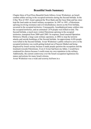 Beautiful Souls Summary
Chapter three of Eyal Press Beautiful Souls follows Avner Wishnitzer, an Israeli
combat soldier serving in the occupied territories during the Second Intifada. In the
6 Day War of 1967, Israel captured the West Bank and the Gaza Strip and has since
kept the land under an Israeli military occupation. In 1987 to 1991, a Palestinian
uprising involving resistance and civil disobedience, known as the First Intifada,
occurred in the occupied territories. Consequently, Israeldeployed many soldiers into
the occupied territories, and an estimated 1,674 people were killed in total. The
Second Intifada, a much more violent Palestinian uprising in the occupied
territories, transpired from 2000 until 2005. In response, Israel enacted Operation
Defensive Shield, a large scale military operation, in 2002 to stop the terrorist
attacks and suicide bombings of the Second Intifada. An approximate 4,426 people
were killed in the Second Intifada. Avner Wishnitzer s public refusal to serve in the
occupied territories was worth getting kicked out of Sayeret Matkal and being
disgraced by Israeli society because it made people question the occupation and the
treatment towards Palestinians. Even if Avner had been my father, I would have
condoned his choices because I could create my own reputation in the military.
Additionally, the current controversy over the Israeli occupation legitimizes his
stance and actions for many Israeli citizens.
Avner Wishnitzer was a weak and scrawny kid born in a
 