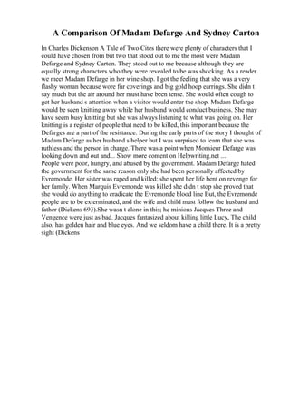 A Comparison Of Madam Defarge And Sydney Carton
In Charles Dickenson A Tale of Two Cites there were plenty of characters that I
could have chosen from but two that stood out to me the most were Madam
Defarge and Sydney Carton. They stood out to me because although they are
equally strong characters who they were revealed to be was shocking. As a reader
we meet Madam Defarge in her wine shop. I got the feeling that she was a very
flashy woman because wore fur coverings and big gold hoop earrings. She didn t
say much but the air around her must have been tense. She would often cough to
get her husband s attention when a visitor would enter the shop. Madam Defarge
would be seen knitting away while her husband would conduct business. She may
have seem busy knitting but she was always listening to what was going on. Her
knitting is a register of people that need to be killed, this important because the
Defarges are a part of the resistance. During the early parts of the story I thought of
Madam Defarge as her husband s helper but I was surprised to learn that she was
ruthless and the person in charge. There was a point when Monsieur Defarge was
looking down and out and... Show more content on Helpwriting.net ...
People were poor, hungry, and abused by the government. Madam Defarge hated
the government for the same reason only she had been personally affected by
Evremonde. Her sister was raped and killed; she spent her life bent on revenge for
her family. When Marquis Evremonde was killed she didn t stop she proved that
she would do anything to eradicate the Evremonde blood line But, the Evremonde
people are to be exterminated, and the wife and child must follow the husband and
father (Dickens 693).She wasn t alone in this; he minions Jacques Three and
Vengence were just as bad. Jacques fantasized about killing little Lucy, The child
also, has golden hair and blue eyes. And we seldom have a child there. It is a pretty
sight (Dickens
 