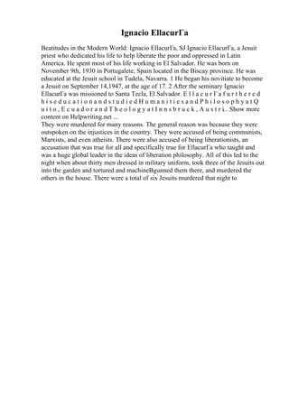 Ignacio EllacurГa
Beatitudes in the Modern World: Ignacio EllacurГa, SJ Ignacio EllacurГa, a Jesuit
priest who dedicated his life to help liberate the poor and oppressed in Latin
America. He spent most of his life working in El Salvador. He was born on
November 9th, 1930 in Portugalete, Spain located in the Biscay province. He was
educated at the Jesuit school in Tudela, Navarra. 1 He began his novitiate to become
a Jesuit on September 14,1947, at the age of 17. 2 After the seminary Ignacio
EllacurГa was missioned to Santa Tecla, El Salvador. E l l a c u r Гa f u r t h e r e d
h i s e d u c a t i o n a n d s t u d i e d H u m a n i t i e s a n d P h i l o s o p h y a t Q
u i t o , E c u a d o r a n d T h e o l o g y a t I n n s b r u c k , A u s t r i... Show more
content on Helpwriting.net ...
They were murdered for many reasons. The general reason was because they were
outspoken on the injustices in the country. They were accused of being communists,
Marxists, and even atheists. There were also accused of being liberationists, an
accusation that was true for all and specifically true for EllacurГa who taught and
was a huge global leader in the ideas of liberation philosophy. All of this led to the
night when about thirty men dressed in military uniform, took three of the Jesuits out
into the garden and tortured and machineВgunned them there, and murdered the
others in the house. There were a total of six Jesuits murdered that night to
 